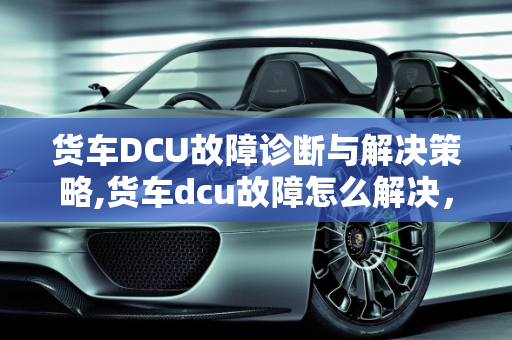 货车DCU故障诊断与解决策略,货车dcu故障怎么解决，汽车dcu故障怎么办