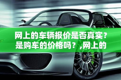 网上的车辆报价是否真实？是购车的价格吗？,网上的车辆报价是否真实？是购车的价格吗