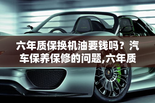 六年质保换机油要钱吗？汽车保养保修的问题,六年质保换机油要钱吗,汽车保养保修的问题