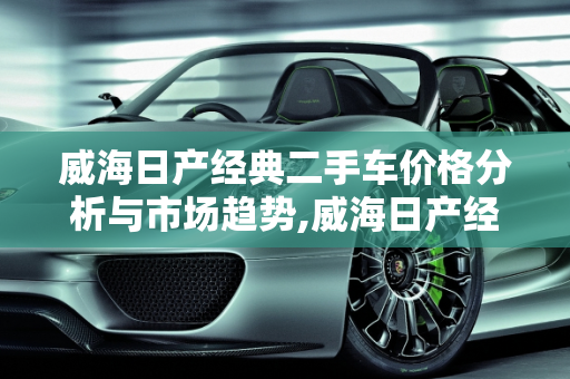 威海日产经典二手车价格分析与市场趋势,威海日产经典二手车价格;威海日产经典二手车