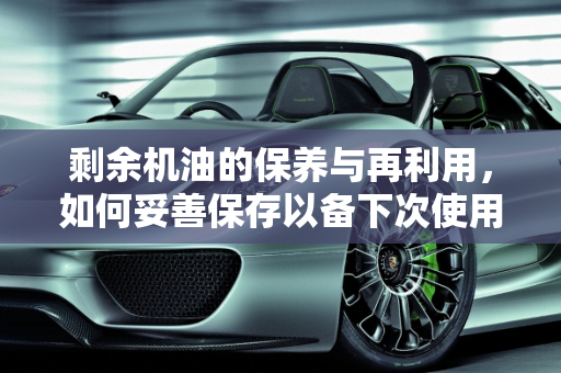 剩余机油的保养与再利用，如何妥善保存以备下次使用,保养剩余的机油，还能不能放着下次再用