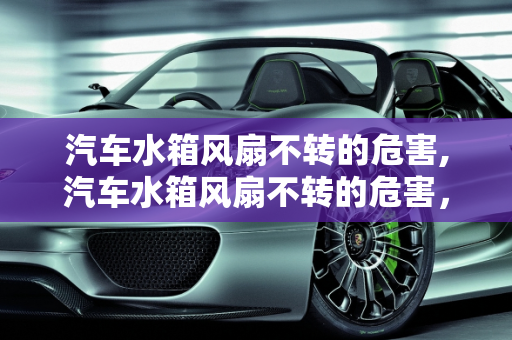 汽车水箱风扇不转的危害,汽车水箱风扇不转的危害，汽车水箱风扇故障危害