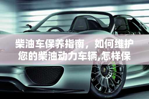 柴油车保养指南，如何维护您的柴油动力车辆,怎样保养柴油车