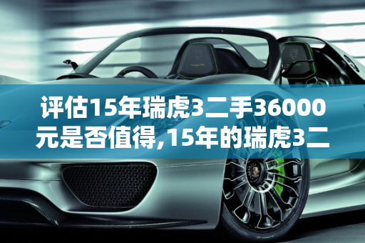 评估15年瑞虎3二手36000元是否值得,15年的瑞虎3二手36000贵吗