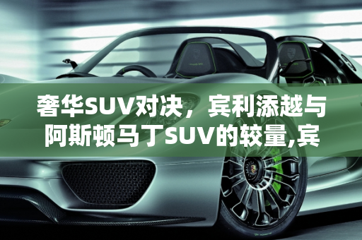 奢华SUV对决，宾利添越与阿斯顿马丁SUV的较量,宾利添越和阿斯顿马丁suv怎么选，阿斯顿马丁suv新款车型