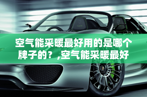 空气能采暖最好用的是哪个牌子的？,空气能采暖最好用的是哪个牌子的