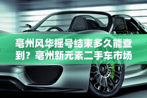 亳州风华摇号结束多久能查到？亳州新元素二手车市场分析,亳州风华摇号结束多久能查到,亳州新元素二手车