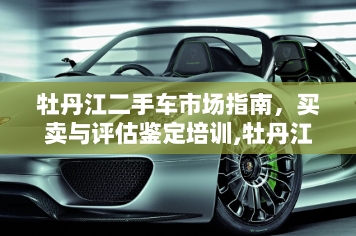 牡丹江二手车市场指南，买卖与评估鉴定培训,牡丹江哪卖2手车啊,牡丹江二手车评估鉴定培训