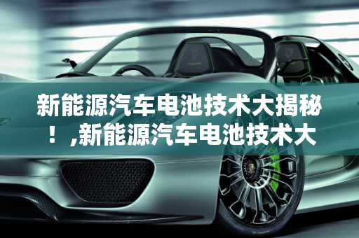 新能源汽车电池技术大揭秘！,新能源汽车电池技术大揭秘！