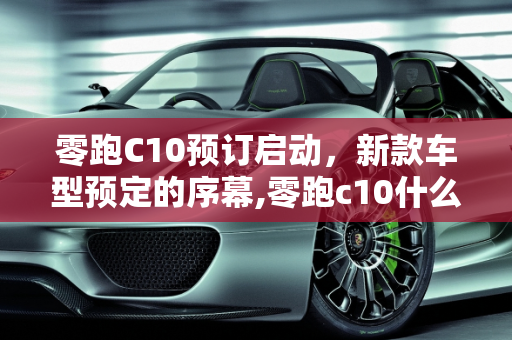 零跑C10预订启动，新款车型预定的序幕,零跑c10什么时候开始预订,新款车型开始预定