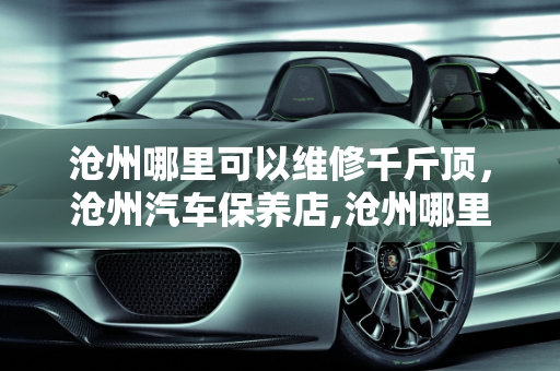 沧州哪里可以维修千斤顶，沧州汽车保养店,沧州哪里可以维修千斤顶，沧州汽车保养店