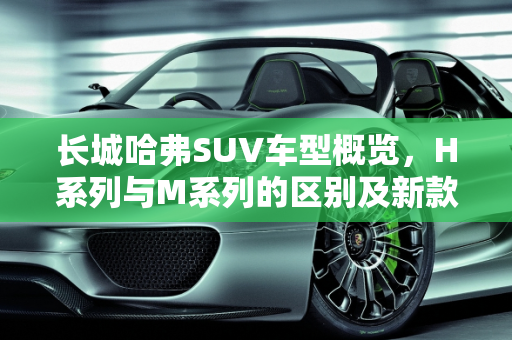 长城哈弗SUV车型概览，H系列与M系列的区别及新款车型介绍,长城哈弗到底有多少款SUV车型？H系列和M系列都有什么区别，长城哈弗系列的新款车型