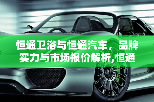 恒通卫浴与恒通汽车，品牌实力与市场报价解析,恒通卫浴是十大品牌吗，恒通汽车报价