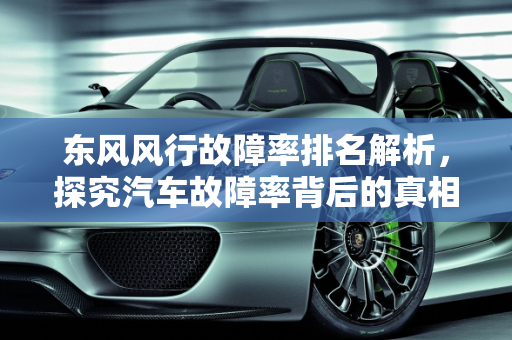 东风风行故障率排名解析，探究汽车故障率背后的真相,东风风行故障率排名,汽车故障率高的是什么车