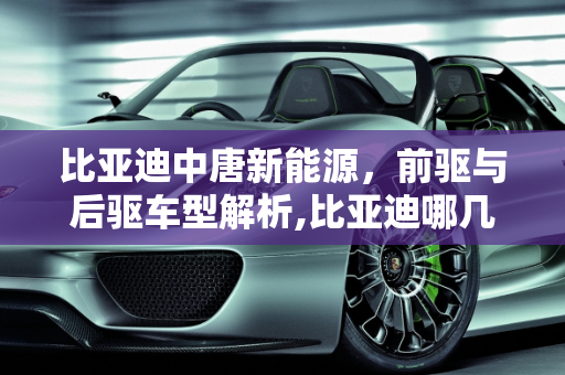 比亚迪中唐新能源，前驱与后驱车型解析,比亚迪哪几款是前驱还是后驱，中唐新能源