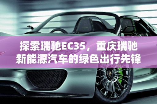 探索瑞驰EC35，重庆瑞驰新能源汽车的绿色出行先锋,瑞驰ec35是什么公司生产的,重庆瑞驰新能源汽车