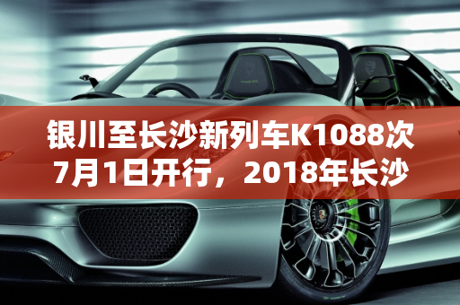 银川至长沙新列车K1088次7月1日开行，2018年长沙迎来新款车型,银川一长沙7月1日开行k1088次，2018长沙安新款车型