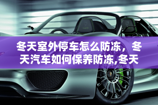 冬天室外停车怎么防冻，冬天汽车如何保养防冻,冬天室外停车怎么防冻，冬天汽车如何保养防冻