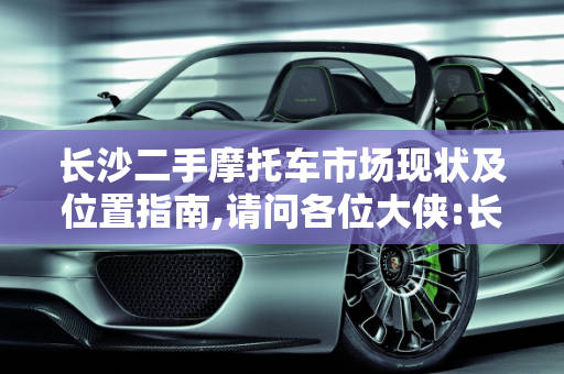 长沙二手摩托车市场现状及位置指南,请问各位大侠:长沙现在还有二手摩托车市场吗?在什么地方
