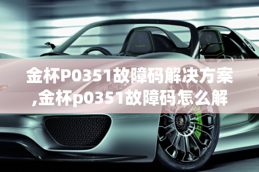 金杯P0351故障码解决方案,金杯p0351故障码怎么解决