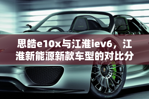 思皓e10x与江淮iev6，江淮新能源新款车型的对比分析,思皓e10x和江淮iev6区别,江淮新能源新款车型