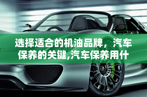 选择适合的机油品牌，汽车保养的关键,汽车保养用什么牌子的机油比较好