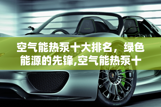 空气能热泵十大排名，绿色能源的先锋,空气能热泵十大排名