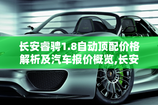 长安睿骋1.8自动顶配价格解析及汽车报价概览,长安睿骋1.8自动顶配多少钱,长安睿汽车报价