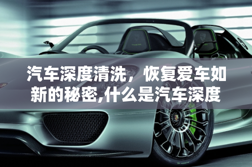 汽车深度清洗，恢复爱车如新的秘密,什么是汽车深度清洗?汽车深度清洗与常规保养的区别