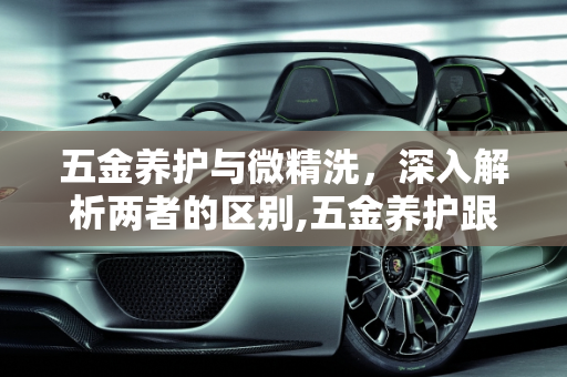 五金养护与微精洗，深入解析两者的区别,五金养护跟微精洗的区分