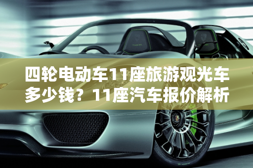 四轮电动车11座旅游观光车多少钱？11座汽车报价解析,四轮电动车11座旅游观光车多少钱,11座汽车报价