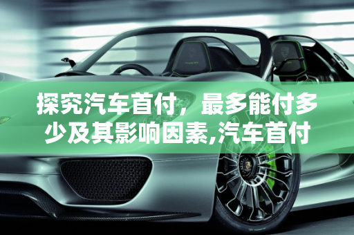 探究汽车首付，最多能付多少及其影响因素,汽车首付最多能付多少？