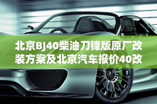 北京BJ40柴油刀锋版原厂改装方案及北京汽车报价40改装深度解析,北京bj40柴油刀锋版原厂改装方案,北京汽车报价40改装