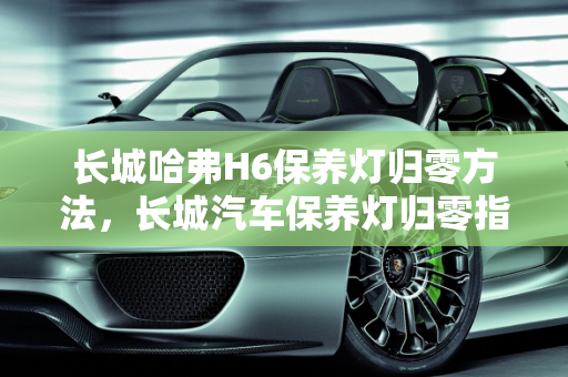 长城哈弗H6保养灯归零方法，长城汽车保养灯归零指南,长城哈弗H6保养灯归零方法,长城汽车保养灯归零