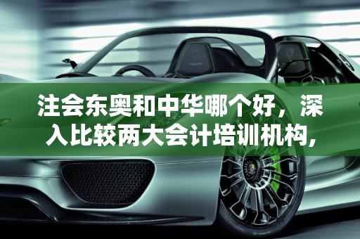 注会东奥和中华哪个好，深入比较两大会计培训机构,注会东奥和中华哪个好