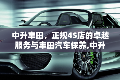中升丰田，正规4S店的卓越服务与丰田汽车保养,中升丰田是正规4s店吗，丰田汽车保养中升