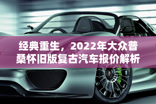 经典重生，2022年大众普桑怀旧版复古汽车报价解析,大众普桑怀旧版2022落地价，大众复古汽车报价