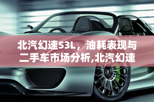 北汽幻速S3L，油耗表现与二手车市场分析,北汽幻速S3L油耗是多少,幻速s3l二手车