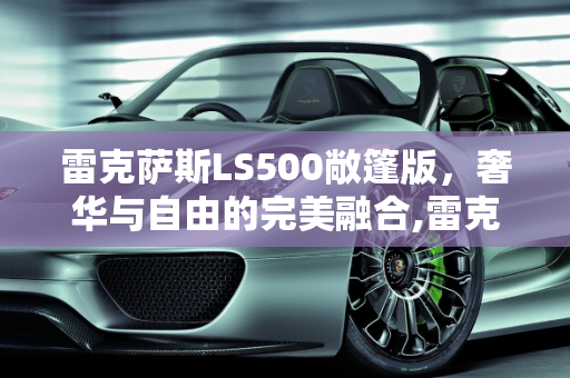 雷克萨斯LS500敞篷版，奢华与自由的完美融合,雷克萨斯ls500敞篷落地价