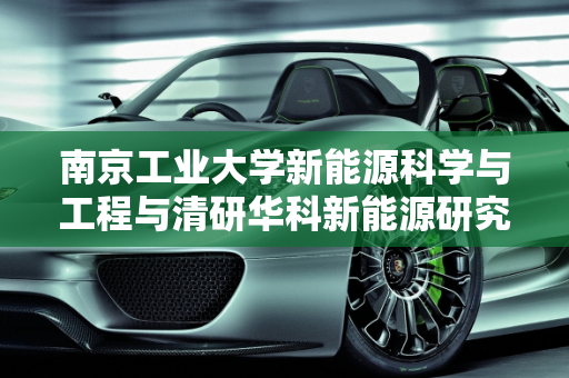 南京工业大学新能源科学与工程与清研华科新能源研究院的协同发展,清研华科新能源研究院怎么样,南京工业大学新能源科学与工程