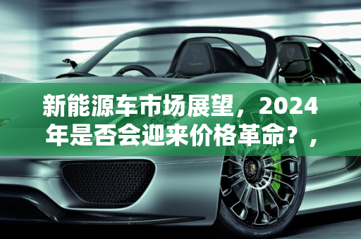 新能源车市场展望，2024年是否会迎来价格革命？,大胆预测一下明年新能源车是否会大面积降价