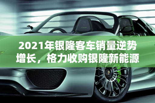 2021年银隆客车销量逆势增长，格力收购银隆新能源助力产业升级,2021年银隆客车销量，格力收购银隆新能源