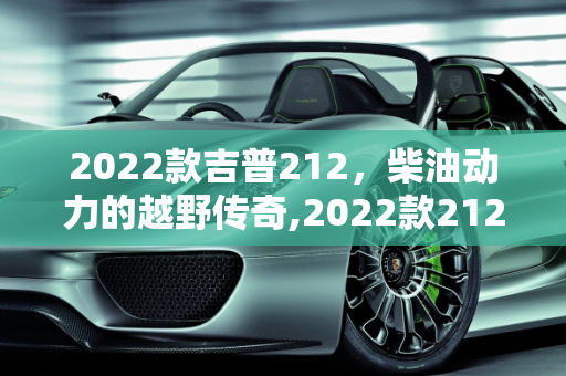 2022款吉普212，柴油动力的越野传奇,2022款212有柴油的吗,吉普212新款底盘车型