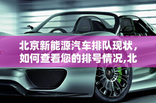 北京新能源汽车排队现状，如何查看您的排号情况,北京新能源汽车怎么看排到多少号,北京新能源排队查询