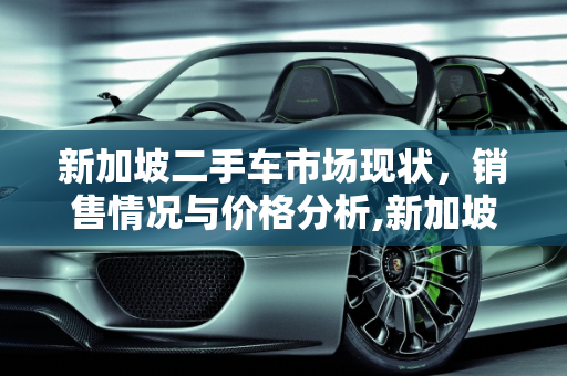 新加坡二手车市场现状，销售情况与价格分析,新加坡二手车好卖么现在多少钱