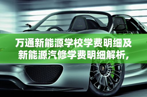 万通新能源学校学费明细及新能源汽修学费明细解析,万通新能源学校学费明细,新能源汽修学费明细