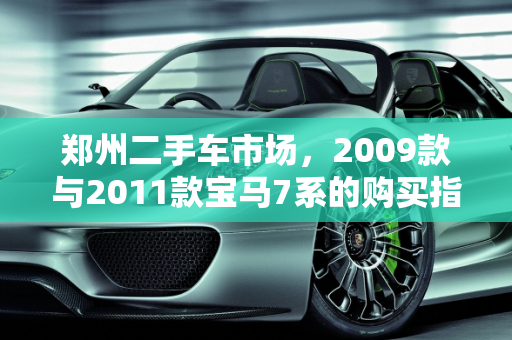 郑州二手车市场，2009款与2011款宝马7系的购买指南,2009款宝马7系和2011款宝马7系哪款更值得购买二手车，郑州宝马7系二手车