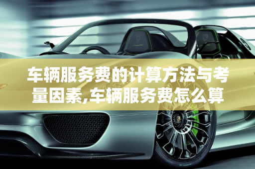 车辆服务费的计算方法与考量因素,车辆服务费怎么算