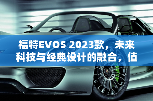 福特EVOS 2023款，未来科技与经典设计的融合，值得购买吗？,福特evos2023款值得买吗
