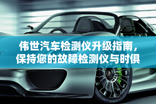 伟世汽车检测仪升级指南，保持您的故障检测仪与时俱进,伟世汽车检测仪怎么升级，伟世汽车故障检测仪